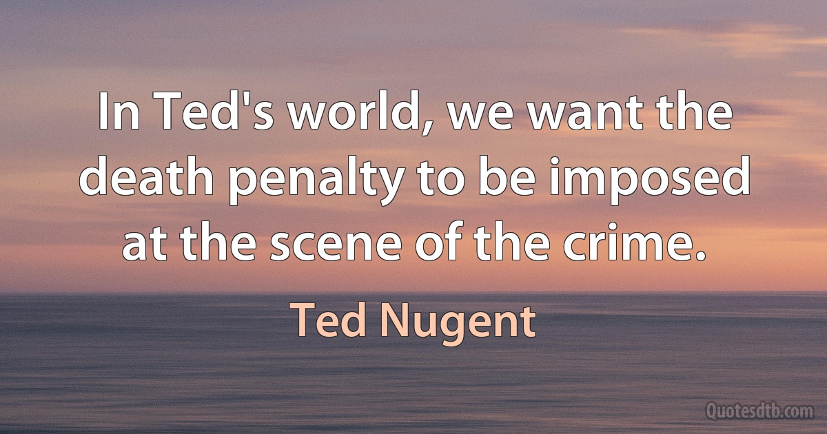 In Ted's world, we want the death penalty to be imposed at the scene of the crime. (Ted Nugent)