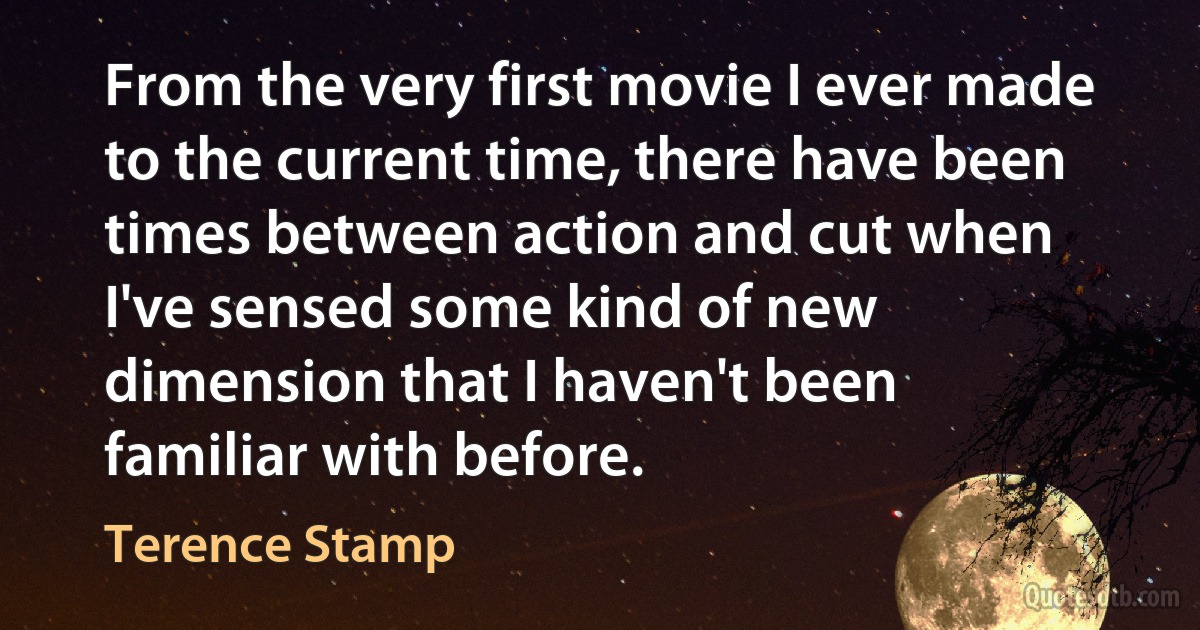 From the very first movie I ever made to the current time, there have been times between action and cut when I've sensed some kind of new dimension that I haven't been familiar with before. (Terence Stamp)