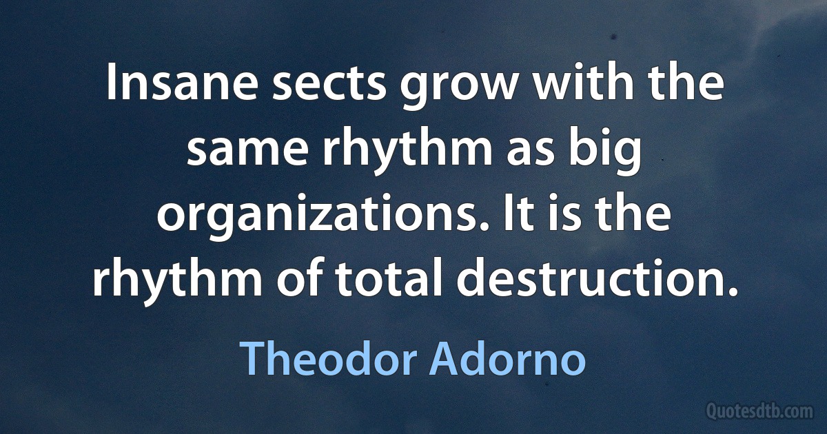 Insane sects grow with the same rhythm as big organizations. It is the rhythm of total destruction. (Theodor Adorno)