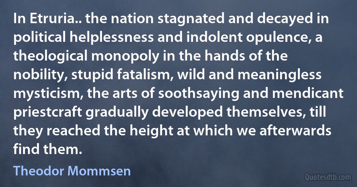 In Etruria.. the nation stagnated and decayed in political helplessness and indolent opulence, a theological monopoly in the hands of the nobility, stupid fatalism, wild and meaningless mysticism, the arts of soothsaying and mendicant priestcraft gradually developed themselves, till they reached the height at which we afterwards find them. (Theodor Mommsen)