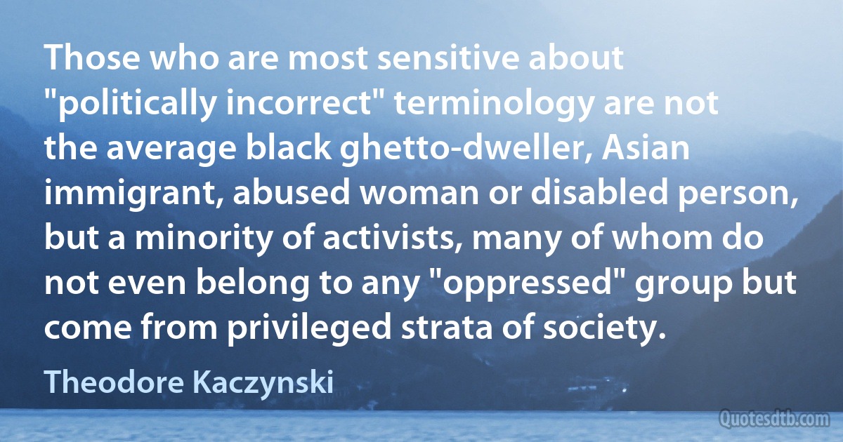 Those who are most sensitive about "politically incorrect" terminology are not the average black ghetto-dweller, Asian immigrant, abused woman or disabled person, but a minority of activists, many of whom do not even belong to any "oppressed" group but come from privileged strata of society. (Theodore Kaczynski)