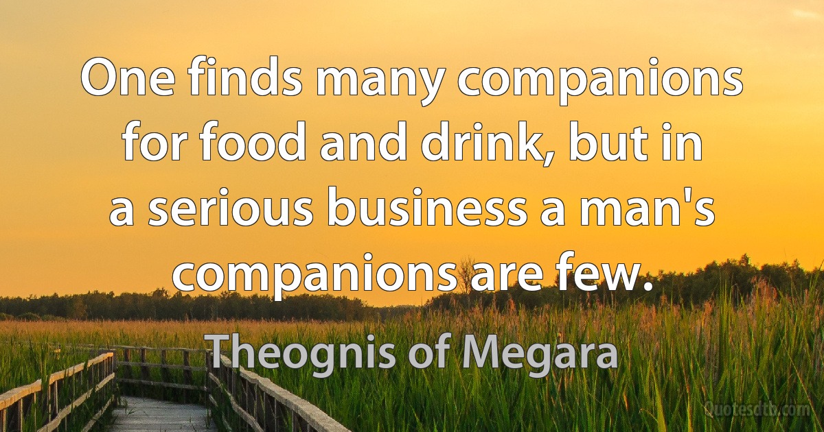 One finds many companions for food and drink, but in a serious business a man's companions are few. (Theognis of Megara)