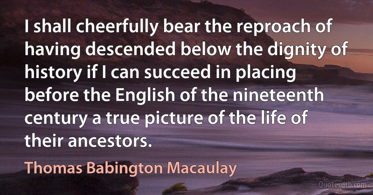 I shall cheerfully bear the reproach of having descended below the dignity of history if I can succeed in placing before the English of the nineteenth century a true picture of the life of their ancestors. (Thomas Babington Macaulay)