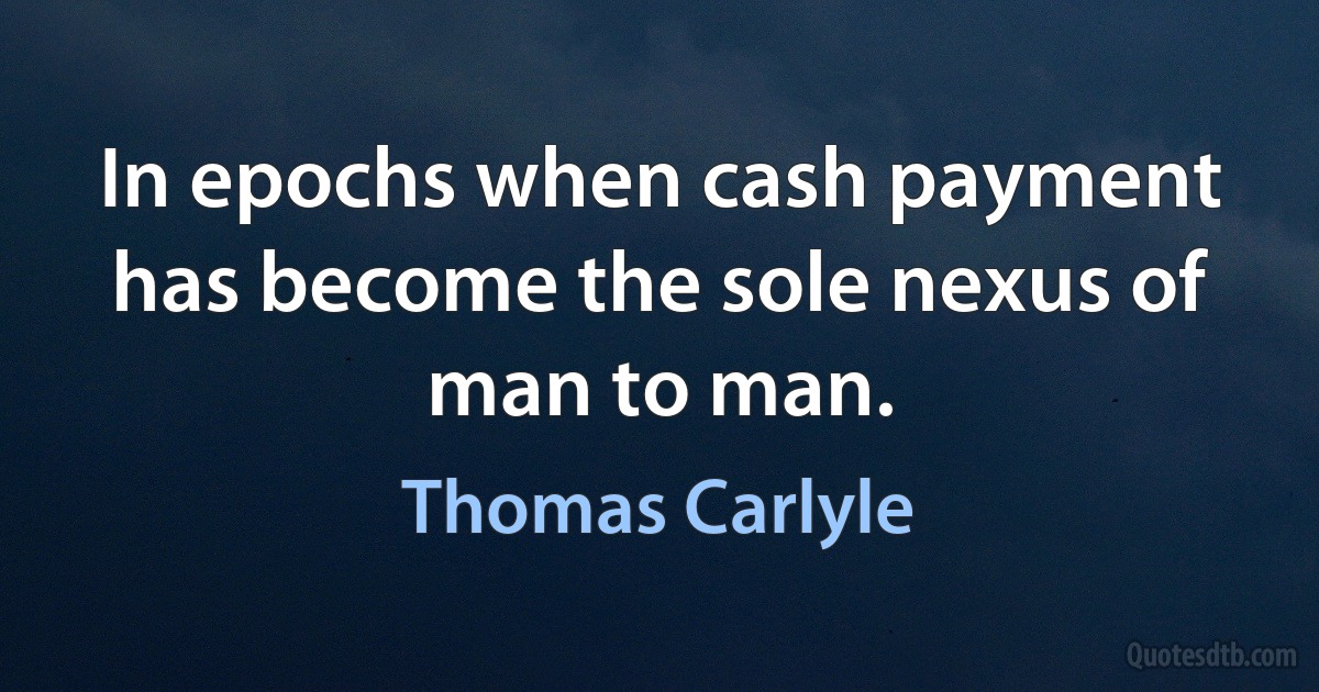 In epochs when cash payment has become the sole nexus of man to man. (Thomas Carlyle)