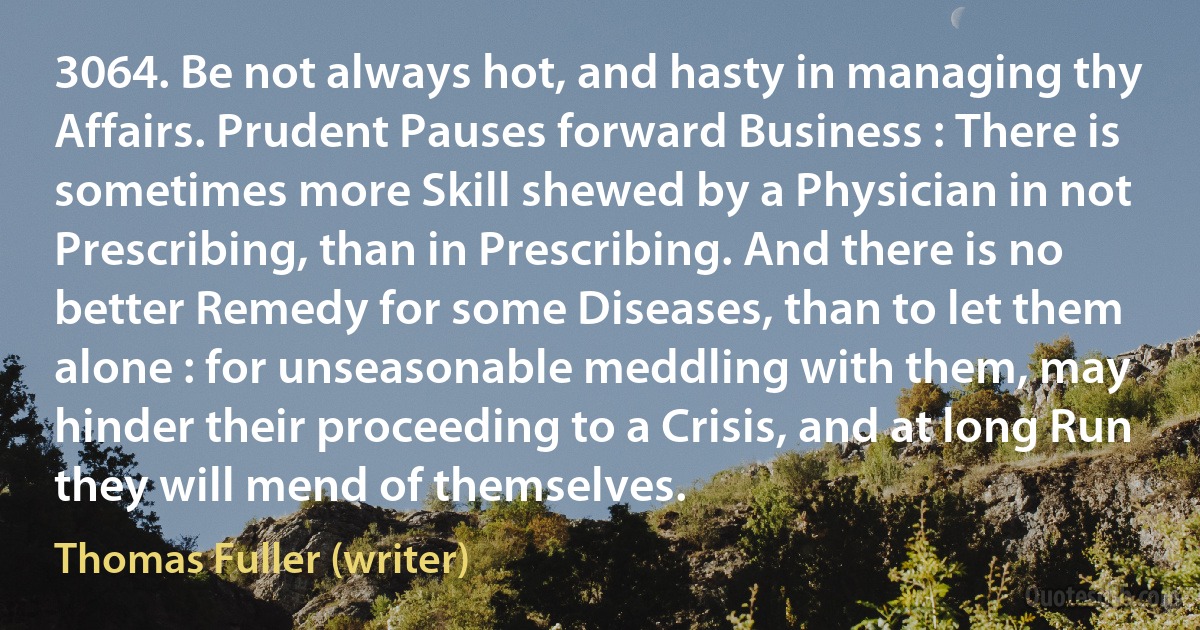 3064. Be not always hot, and hasty in managing thy Affairs. Prudent Pauses forward Business : There is sometimes more Skill shewed by a Physician in not Prescribing, than in Prescribing. And there is no better Remedy for some Diseases, than to let them alone : for unseasonable meddling with them, may hinder their proceeding to a Crisis, and at long Run they will mend of themselves. (Thomas Fuller (writer))