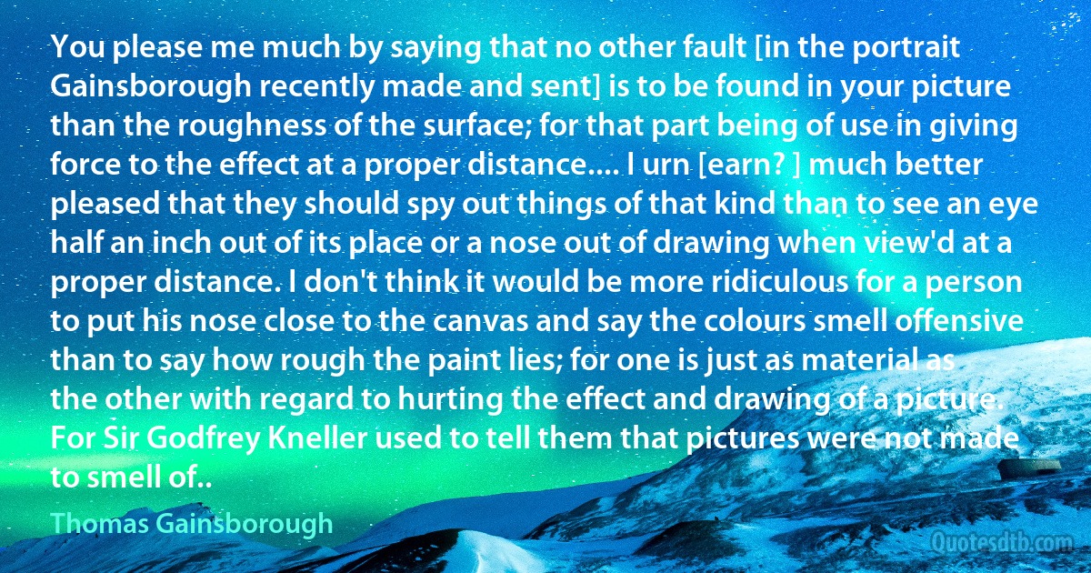 You please me much by saying that no other fault [in the portrait Gainsborough recently made and sent] is to be found in your picture than the roughness of the surface; for that part being of use in giving force to the effect at a proper distance.... I urn [earn? ] much better pleased that they should spy out things of that kind than to see an eye half an inch out of its place or a nose out of drawing when view'd at a proper distance. I don't think it would be more ridiculous for a person to put his nose close to the canvas and say the colours smell offensive than to say how rough the paint lies; for one is just as material as the other with regard to hurting the effect and drawing of a picture. For Sir Godfrey Kneller used to tell them that pictures were not made to smell of.. (Thomas Gainsborough)