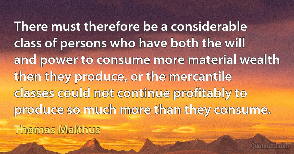 There must therefore be a considerable class of persons who have both the will and power to consume more material wealth then they produce, or the mercantile classes could not continue profitably to produce so much more than they consume. (Thomas Malthus)