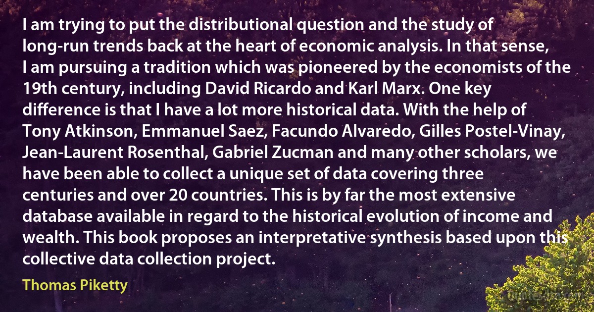 I am trying to put the distributional question and the study of long-run trends back at the heart of economic analysis. In that sense, I am pursuing a tradition which was pioneered by the economists of the 19th century, including David Ricardo and Karl Marx. One key difference is that I have a lot more historical data. With the help of Tony Atkinson, Emmanuel Saez, Facundo Alvaredo, Gilles Postel-Vinay, Jean-Laurent Rosenthal, Gabriel Zucman and many other scholars, we have been able to collect a unique set of data covering three centuries and over 20 countries. This is by far the most extensive database available in regard to the historical evolution of income and wealth. This book proposes an interpretative synthesis based upon this collective data collection project. (Thomas Piketty)