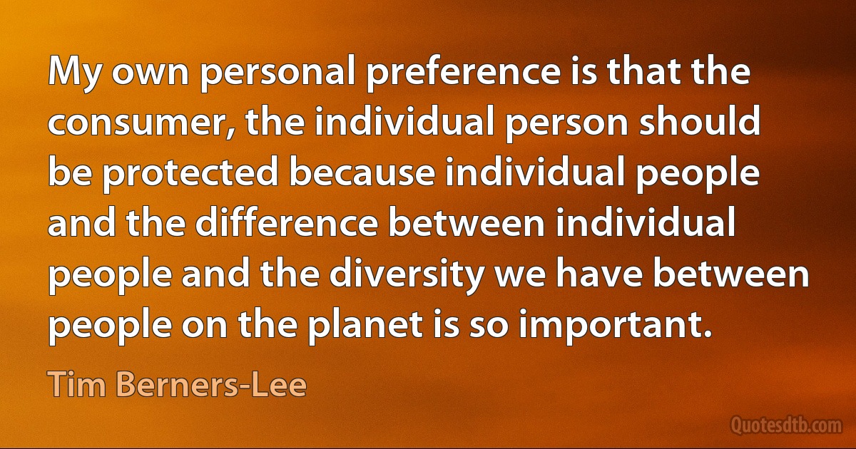 My own personal preference is that the consumer, the individual person should be protected because individual people and the difference between individual people and the diversity we have between people on the planet is so important. (Tim Berners-Lee)