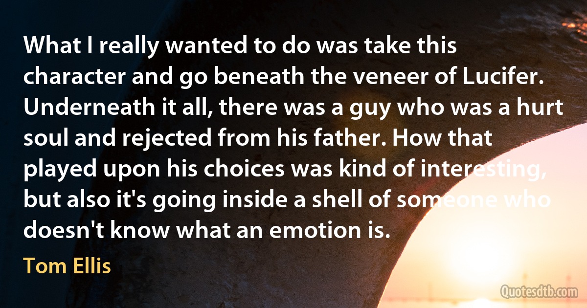 What I really wanted to do was take this character and go beneath the veneer of Lucifer. Underneath it all, there was a guy who was a hurt soul and rejected from his father. How that played upon his choices was kind of interesting, but also it's going inside a shell of someone who doesn't know what an emotion is. (Tom Ellis)