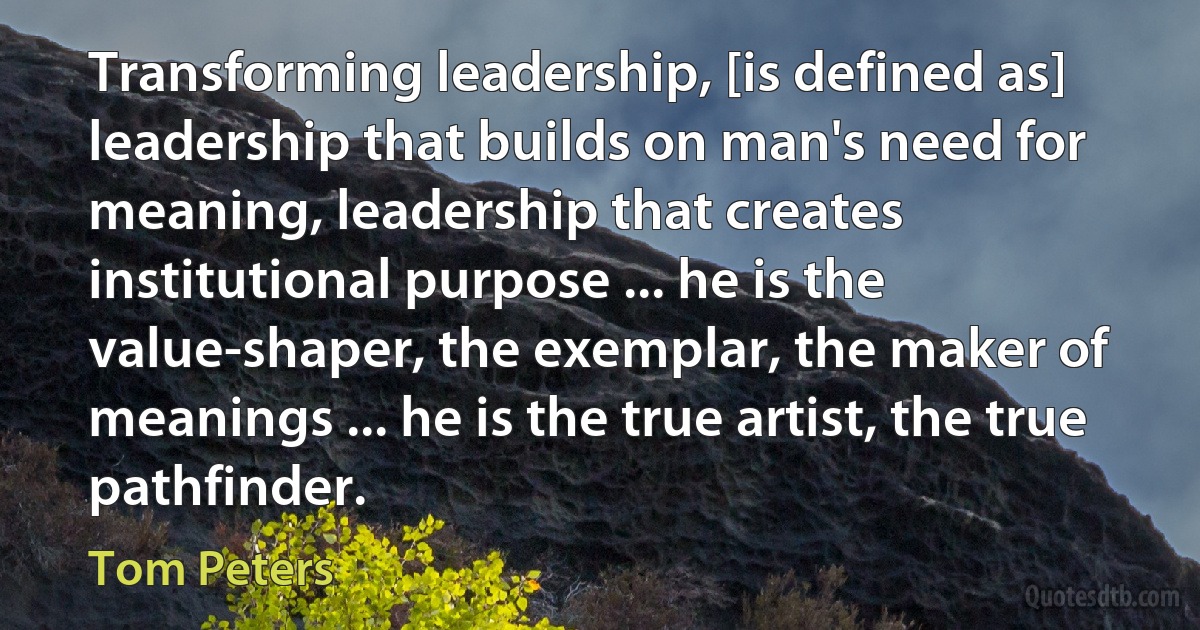 Transforming leadership, [is defined as] leadership that builds on man's need for meaning, leadership that creates institutional purpose ... he is the value-shaper, the exemplar, the maker of meanings ... he is the true artist, the true pathfinder. (Tom Peters)