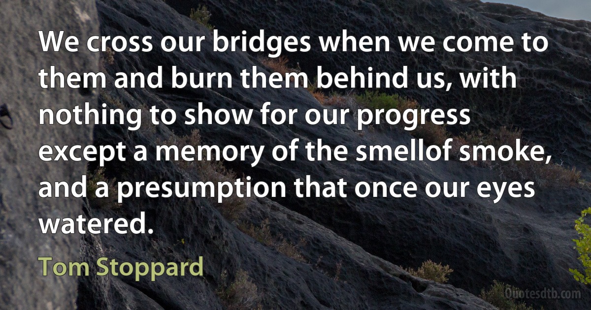 We cross our bridges when we come to them and burn them behind us, with nothing to show for our progress except a memory of the smellof smoke, and a presumption that once our eyes watered. (Tom Stoppard)