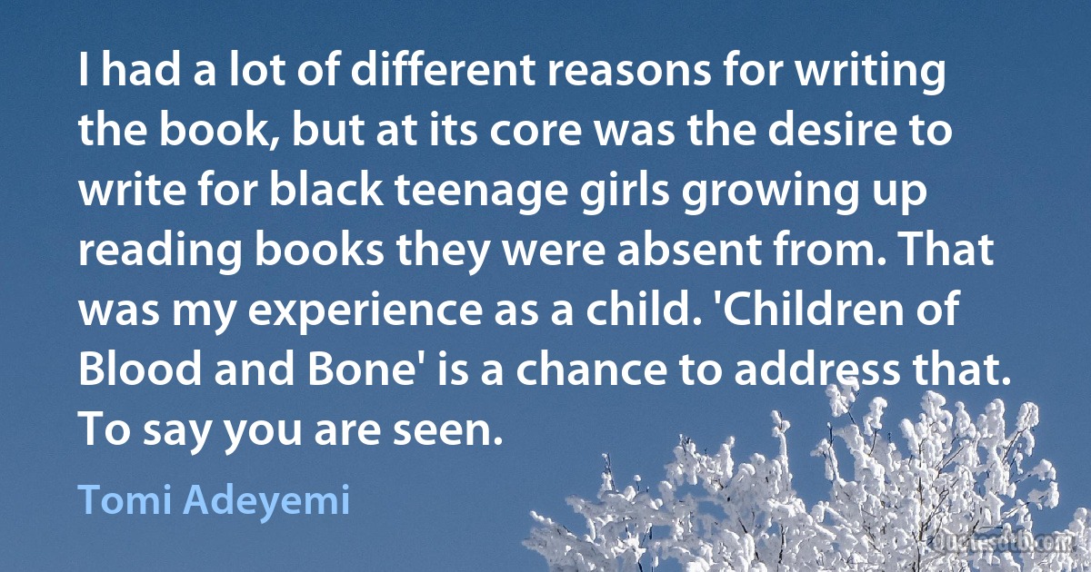 I had a lot of different reasons for writing the book, but at its core was the desire to write for black teenage girls growing up reading books they were absent from. That was my experience as a child. 'Children of Blood and Bone' is a chance to address that. To say you are seen. (Tomi Adeyemi)