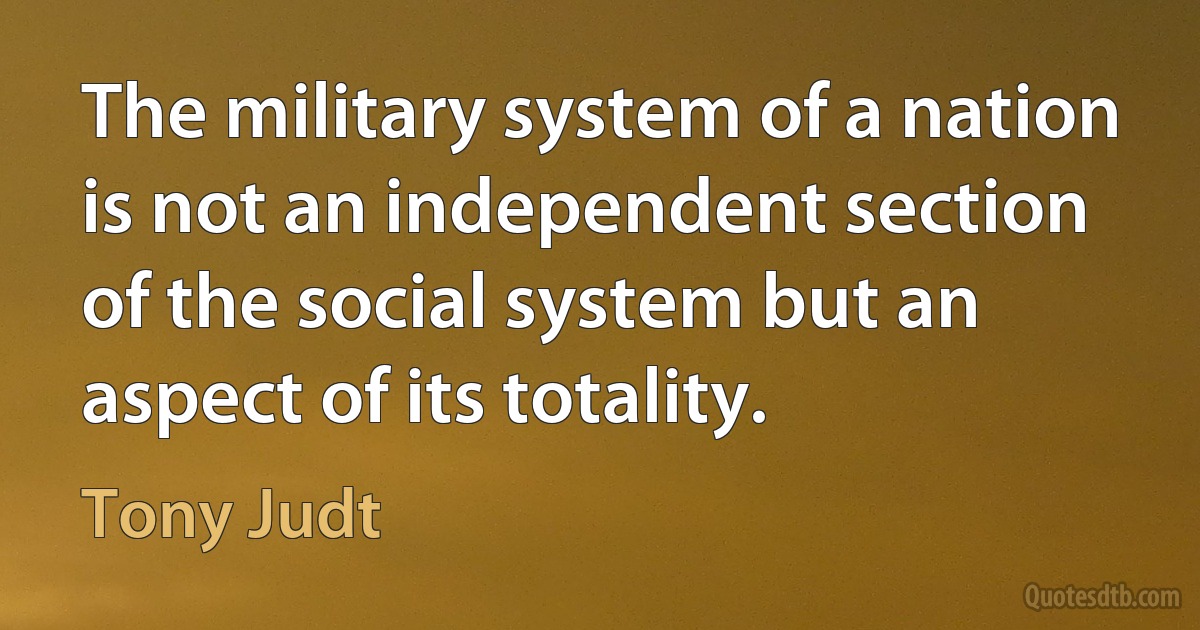 The military system of a nation is not an independent section of the social system but an aspect of its totality. (Tony Judt)