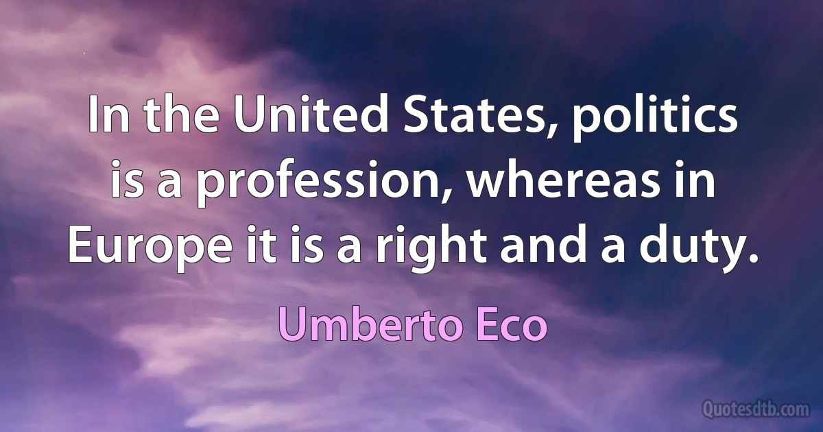 In the United States, politics is a profession, whereas in Europe it is a right and a duty. (Umberto Eco)