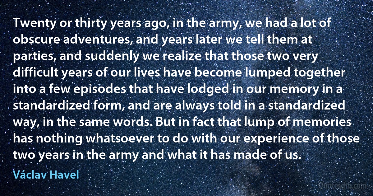 Twenty or thirty years ago, in the army, we had a lot of obscure adventures, and years later we tell them at parties, and suddenly we realize that those two very difficult years of our lives have become lumped together into a few episodes that have lodged in our memory in a standardized form, and are always told in a standardized way, in the same words. But in fact that lump of memories has nothing whatsoever to do with our experience of those two years in the army and what it has made of us. (Václav Havel)