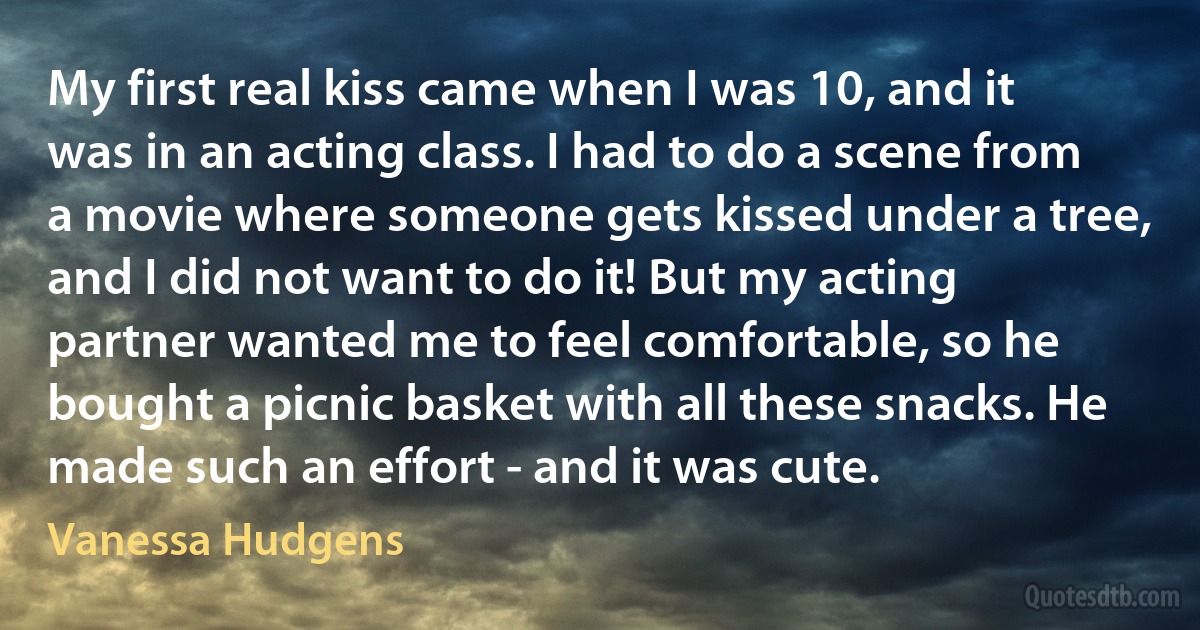 My first real kiss came when I was 10, and it was in an acting class. I had to do a scene from a movie where someone gets kissed under a tree, and I did not want to do it! But my acting partner wanted me to feel comfortable, so he bought a picnic basket with all these snacks. He made such an effort - and it was cute. (Vanessa Hudgens)