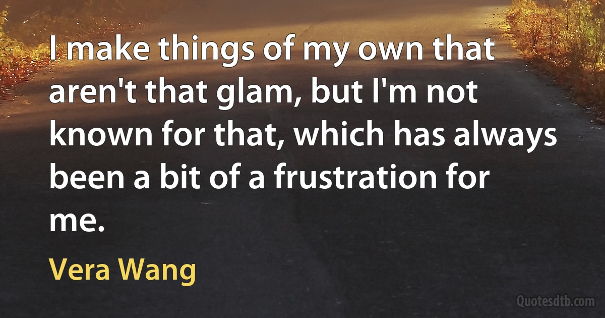 I make things of my own that aren't that glam, but I'm not known for that, which has always been a bit of a frustration for me. (Vera Wang)