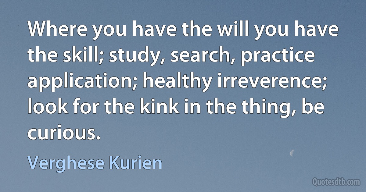 Where you have the will you have the skill; study, search, practice application; healthy irreverence; look for the kink in the thing, be curious. (Verghese Kurien)