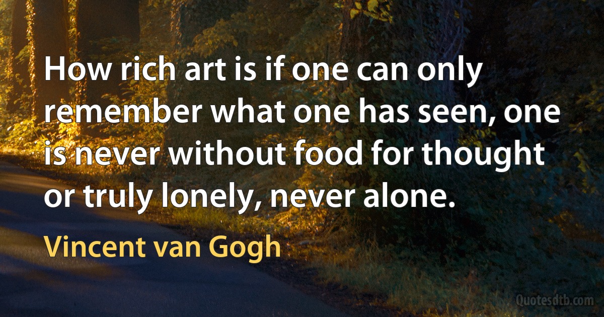 How rich art is if one can only remember what one has seen, one is never without food for thought or truly lonely, never alone. (Vincent van Gogh)