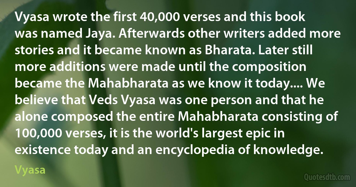 Vyasa wrote the first 40,000 verses and this book was named Jaya. Afterwards other writers added more stories and it became known as Bharata. Later still more additions were made until the composition became the Mahabharata as we know it today.... We believe that Veds Vyasa was one person and that he alone composed the entire Mahabharata consisting of 100,000 verses, it is the world's largest epic in existence today and an encyclopedia of knowledge. (Vyasa)