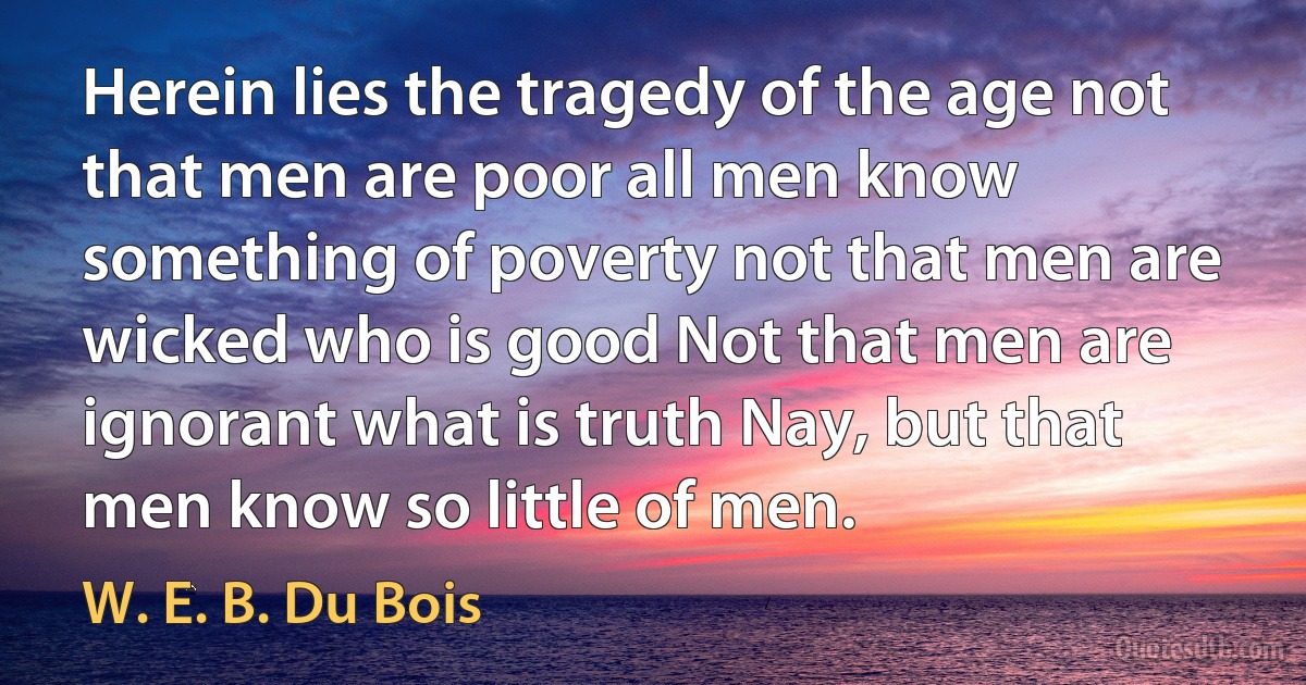 Herein lies the tragedy of the age not that men are poor all men know something of poverty not that men are wicked who is good Not that men are ignorant what is truth Nay, but that men know so little of men. (W. E. B. Du Bois)