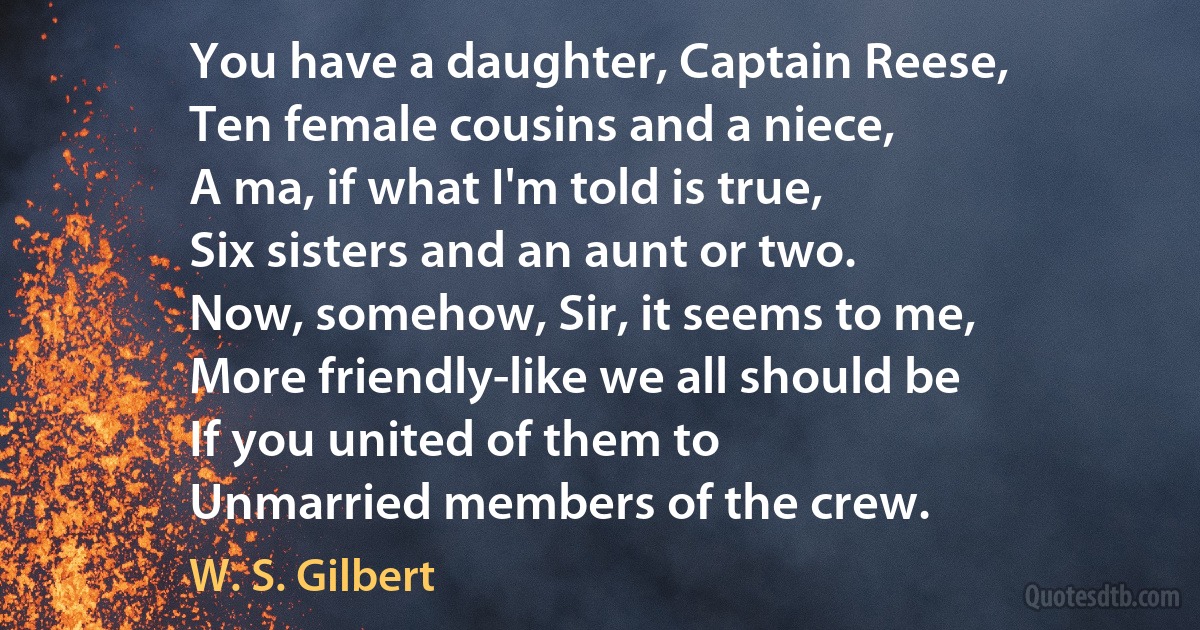 You have a daughter, Captain Reese,
Ten female cousins and a niece,
A ma, if what I'm told is true,
Six sisters and an aunt or two.
Now, somehow, Sir, it seems to me,
More friendly-like we all should be
If you united of them to
Unmarried members of the crew. (W. S. Gilbert)