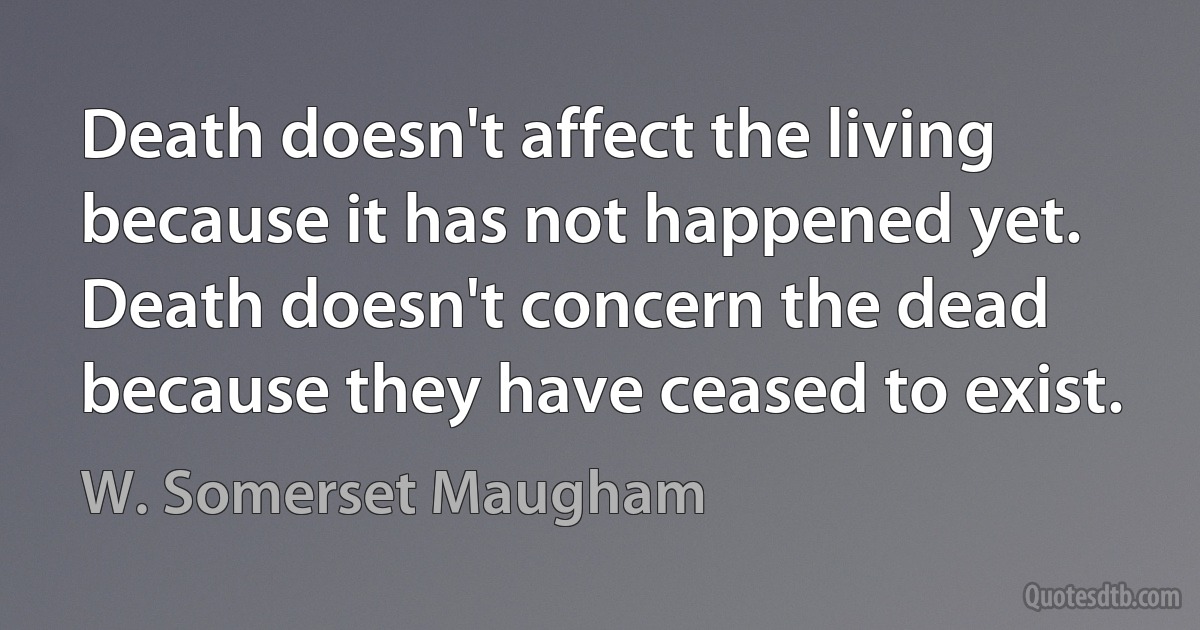 Death doesn't affect the living because it has not happened yet. Death doesn't concern the dead because they have ceased to exist. (W. Somerset Maugham)