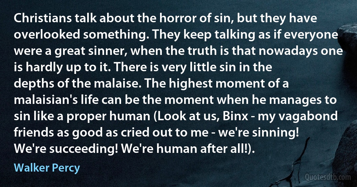 Christians talk about the horror of sin, but they have overlooked something. They keep talking as if everyone were a great sinner, when the truth is that nowadays one is hardly up to it. There is very little sin in the depths of the malaise. The highest moment of a malaisian's life can be the moment when he manages to sin like a proper human (Look at us, Binx - my vagabond friends as good as cried out to me - we're sinning! We're succeeding! We're human after all!). (Walker Percy)