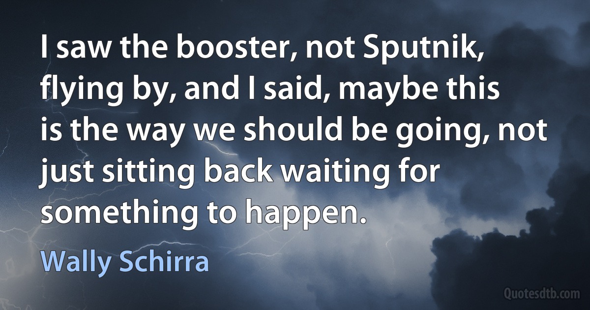 I saw the booster, not Sputnik, flying by, and I said, maybe this is the way we should be going, not just sitting back waiting for something to happen. (Wally Schirra)