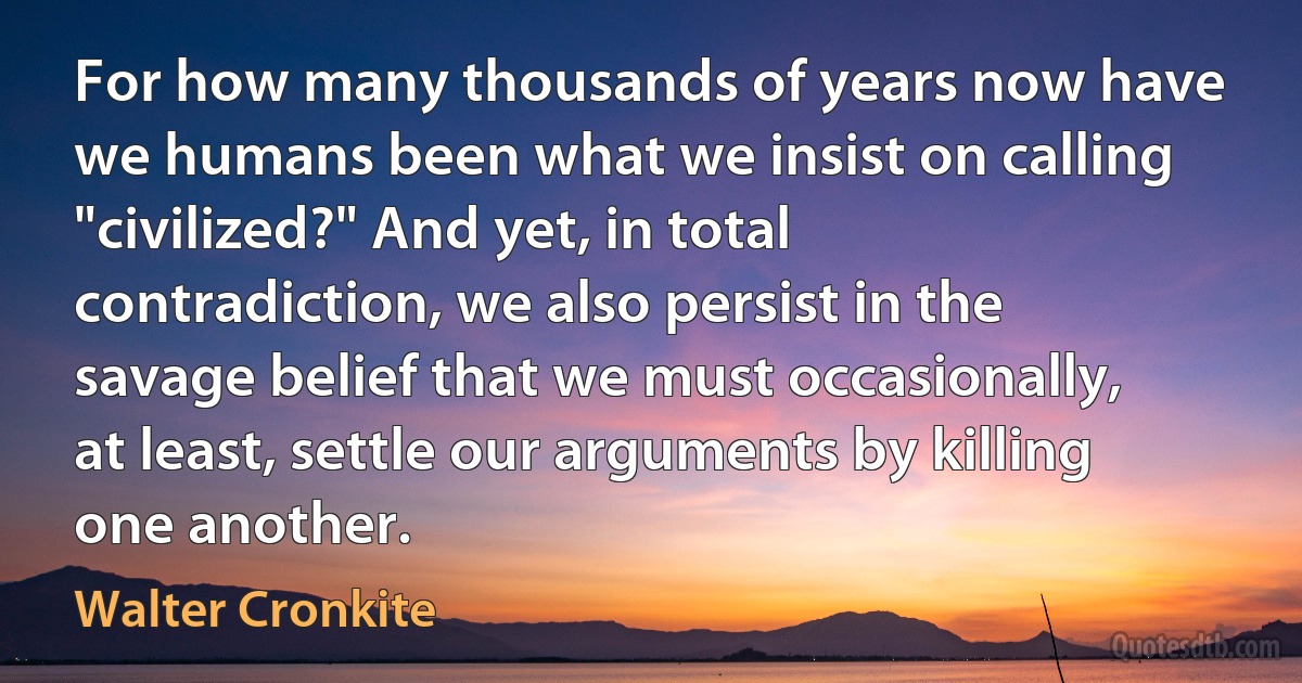 For how many thousands of years now have we humans been what we insist on calling "civilized?" And yet, in total contradiction, we also persist in the savage belief that we must occasionally, at least, settle our arguments by killing one another. (Walter Cronkite)