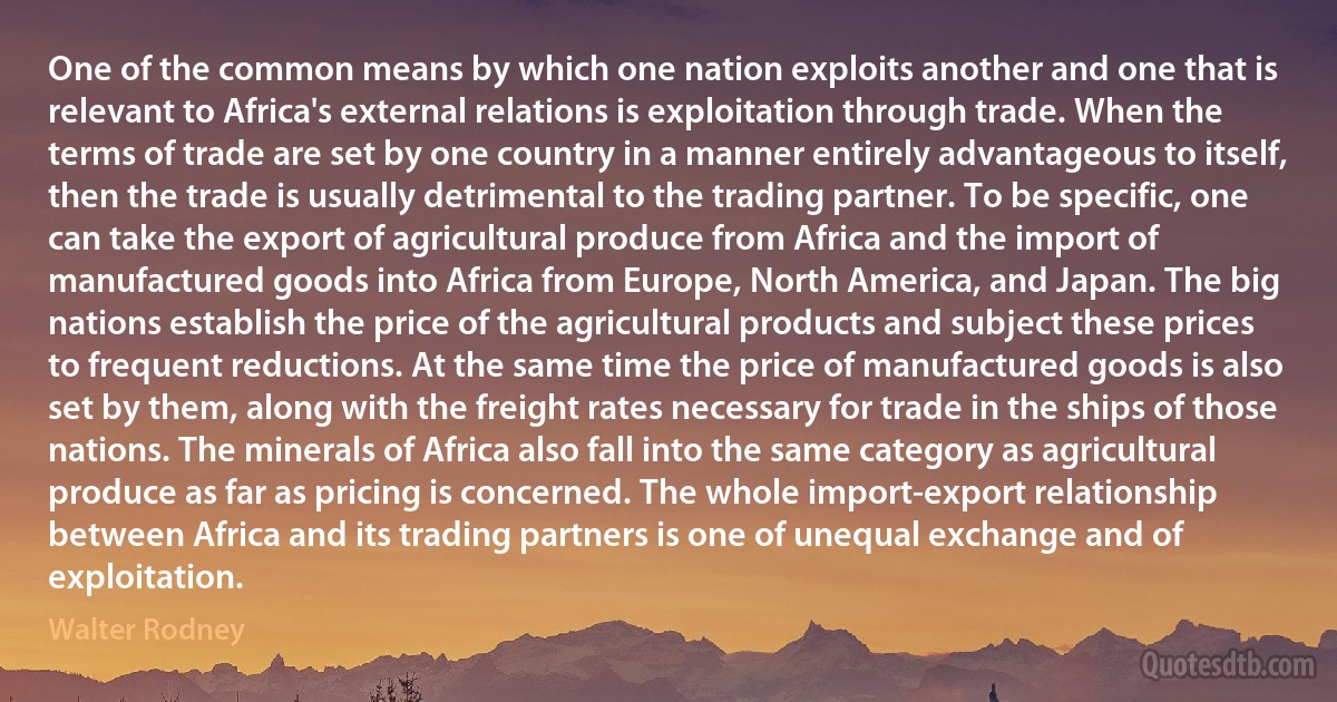 One of the common means by which one nation exploits another and one that is relevant to Africa's external relations is exploitation through trade. When the terms of trade are set by one country in a manner entirely advantageous to itself, then the trade is usually detrimental to the trading partner. To be specific, one can take the export of agricultural produce from Africa and the import of manufactured goods into Africa from Europe, North America, and Japan. The big nations establish the price of the agricultural products and subject these prices to frequent reductions. At the same time the price of manufactured goods is also set by them, along with the freight rates necessary for trade in the ships of those nations. The minerals of Africa also fall into the same category as agricultural produce as far as pricing is concerned. The whole import-export relationship between Africa and its trading partners is one of unequal exchange and of exploitation. (Walter Rodney)