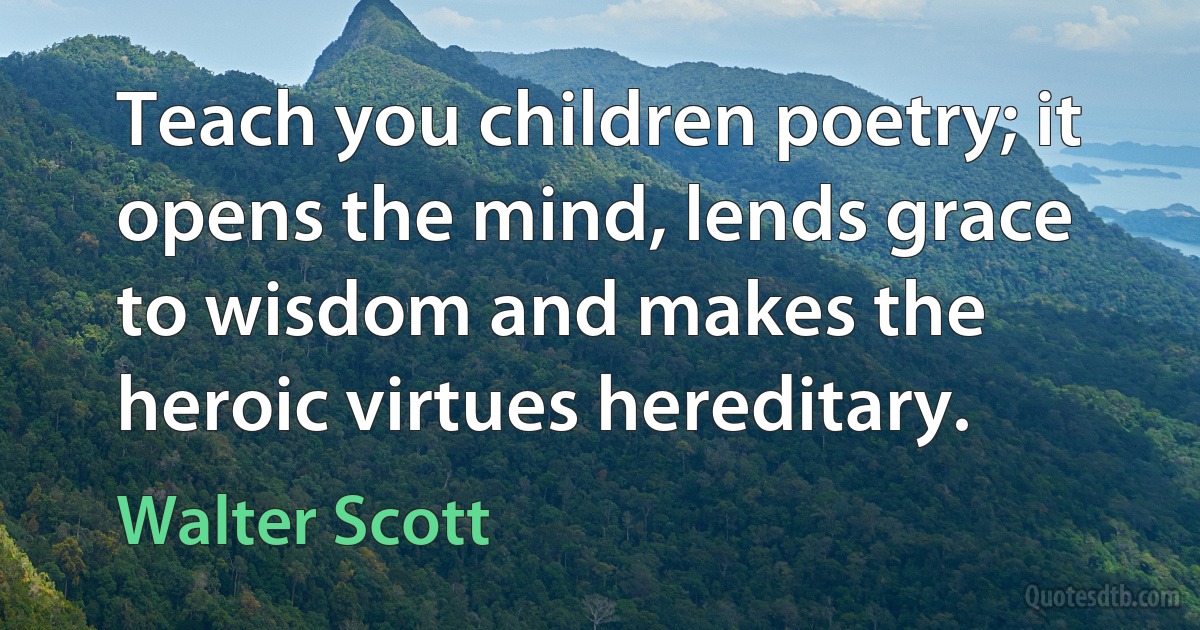 Teach you children poetry; it opens the mind, lends grace to wisdom and makes the heroic virtues hereditary. (Walter Scott)