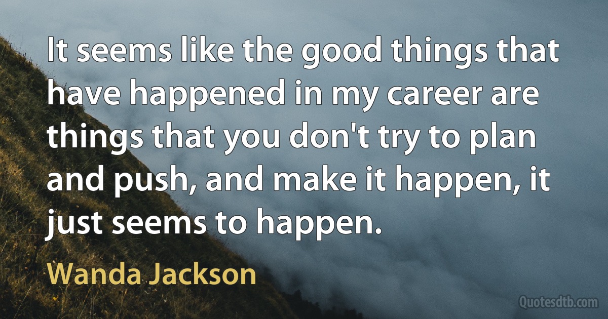 It seems like the good things that have happened in my career are things that you don't try to plan and push, and make it happen, it just seems to happen. (Wanda Jackson)