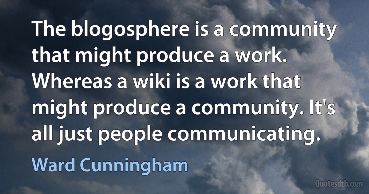 The blogosphere is a community that might produce a work. Whereas a wiki is a work that might produce a community. It's all just people communicating. (Ward Cunningham)