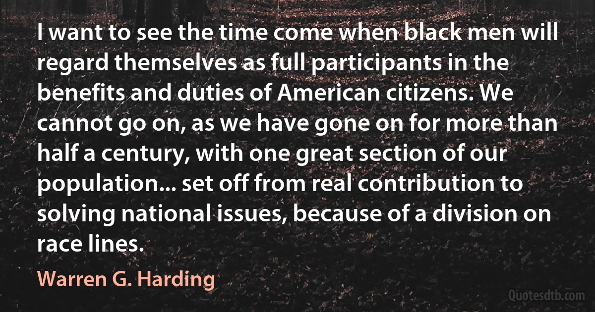 I want to see the time come when black men will regard themselves as full participants in the benefits and duties of American citizens. We cannot go on, as we have gone on for more than half a century, with one great section of our population... set off from real contribution to solving national issues, because of a division on race lines. (Warren G. Harding)