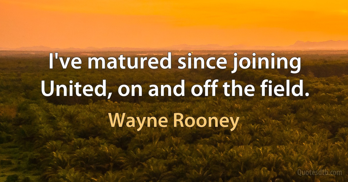 I've matured since joining United, on and off the field. (Wayne Rooney)