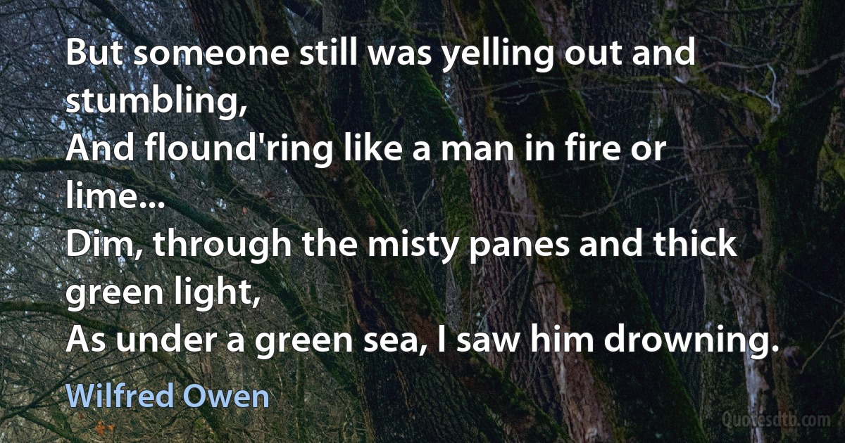 But someone still was yelling out and stumbling,
And flound'ring like a man in fire or lime...
Dim, through the misty panes and thick green light,
As under a green sea, I saw him drowning. (Wilfred Owen)