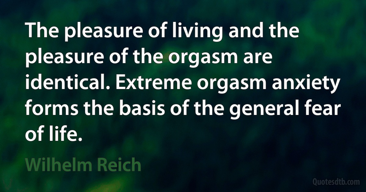 The pleasure of living and the pleasure of the orgasm are identical. Extreme orgasm anxiety forms the basis of the general fear of life. (Wilhelm Reich)