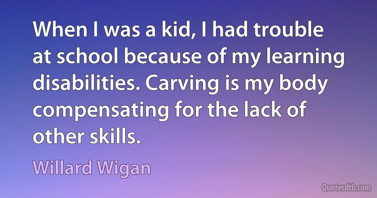 When I was a kid, I had trouble at school because of my learning disabilities. Carving is my body compensating for the lack of other skills. (Willard Wigan)