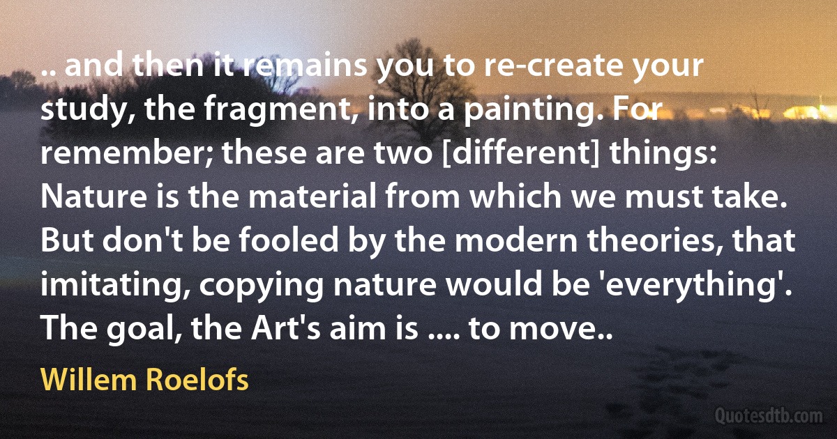 .. and then it remains you to re-create your study, the fragment, into a painting. For remember; these are two [different] things: Nature is the material from which we must take. But don't be fooled by the modern theories, that imitating, copying nature would be 'everything'. The goal, the Art's aim is .... to move.. (Willem Roelofs)