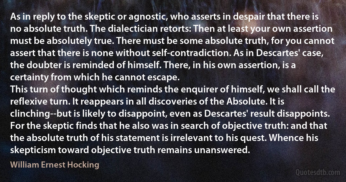 As in reply to the skeptic or agnostic, who asserts in despair that there is no absolute truth. The dialectician retorts: Then at least your own assertion must be absolutely true. There must be some absolute truth, for you cannot assert that there is none without self-contradiction. As in Descartes' case, the doubter is reminded of himself. There, in his own assertion, is a certainty from which he cannot escape.
This turn of thought which reminds the enquirer of himself, we shall call the reflexive turn. It reappears in all discoveries of the Absolute. It is clinching--but is likely to disappoint, even as Descartes' result disappoints. For the skeptic finds that he also was in search of objective truth: and that the absolute truth of his statement is irrelevant to his quest. Whence his skepticism toward objective truth remains unanswered. (William Ernest Hocking)