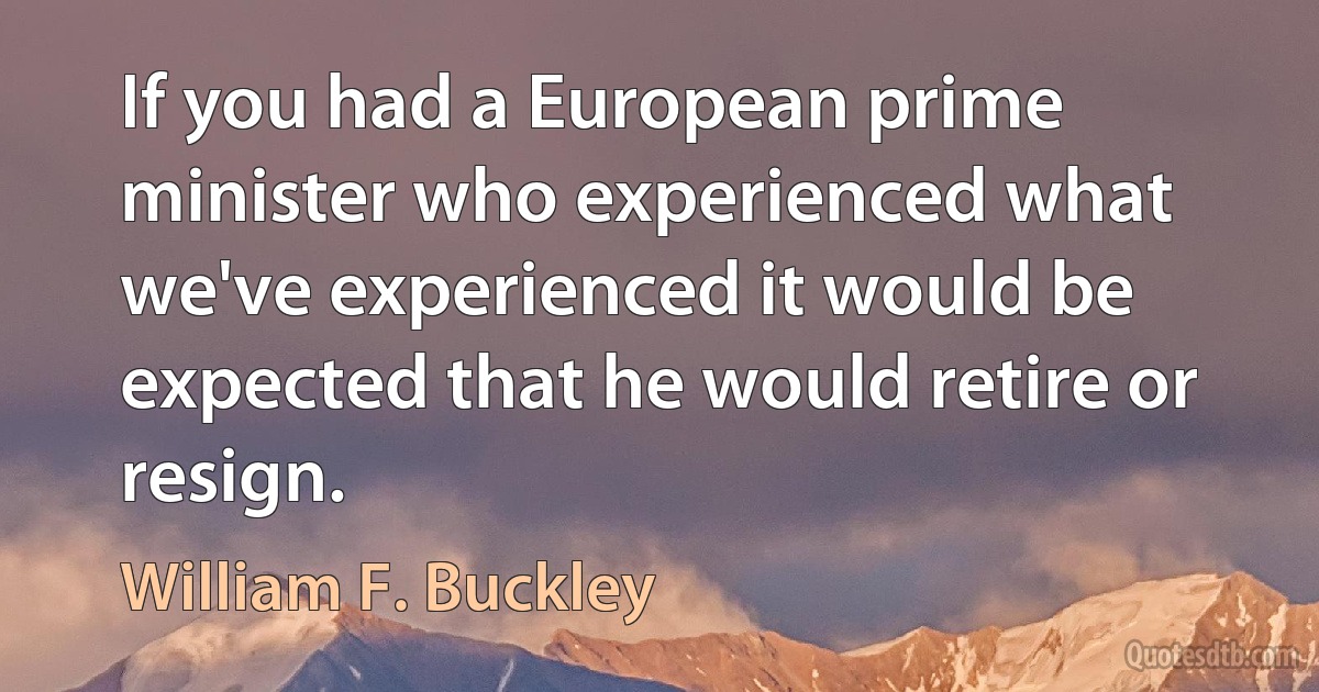 If you had a European prime minister who experienced what we've experienced it would be expected that he would retire or resign. (William F. Buckley)