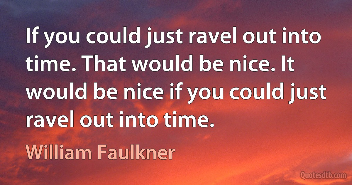 If you could just ravel out into time. That would be nice. It would be nice if you could just ravel out into time. (William Faulkner)