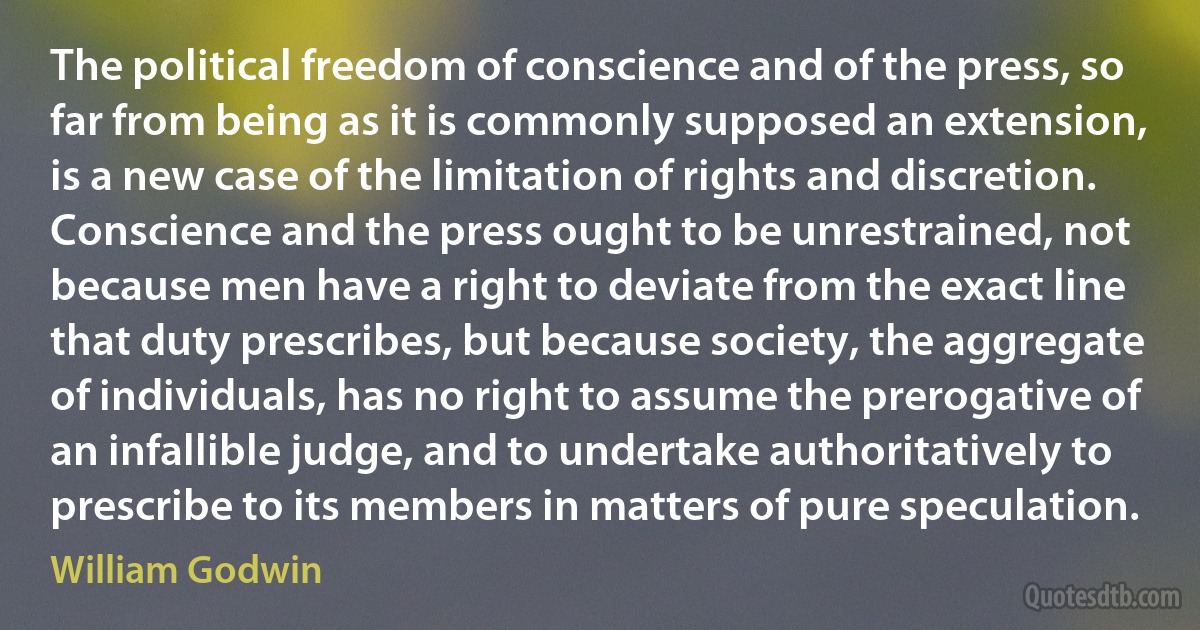 The political freedom of conscience and of the press, so far from being as it is commonly supposed an extension, is a new case of the limitation of rights and discretion. Conscience and the press ought to be unrestrained, not because men have a right to deviate from the exact line that duty prescribes, but because society, the aggregate of individuals, has no right to assume the prerogative of an infallible judge, and to undertake authoritatively to prescribe to its members in matters of pure speculation. (William Godwin)