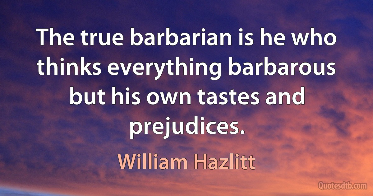 The true barbarian is he who thinks everything barbarous but his own tastes and prejudices. (William Hazlitt)