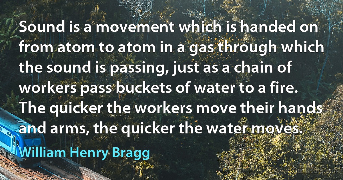 Sound is a movement which is handed on from atom to atom in a gas through which the sound is passing, just as a chain of workers pass buckets of water to a fire. The quicker the workers move their hands and arms, the quicker the water moves. (William Henry Bragg)