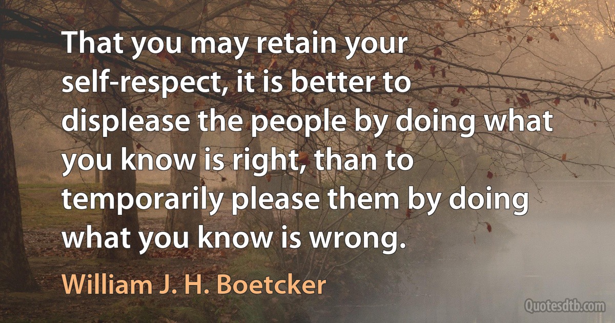 That you may retain your self-respect, it is better to displease the people by doing what you know is right, than to temporarily please them by doing what you know is wrong. (William J. H. Boetcker)