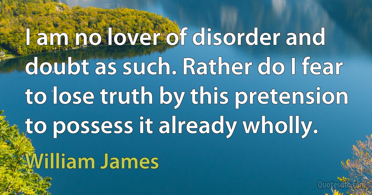 I am no lover of disorder and doubt as such. Rather do I fear to lose truth by this pretension to possess it already wholly. (William James)