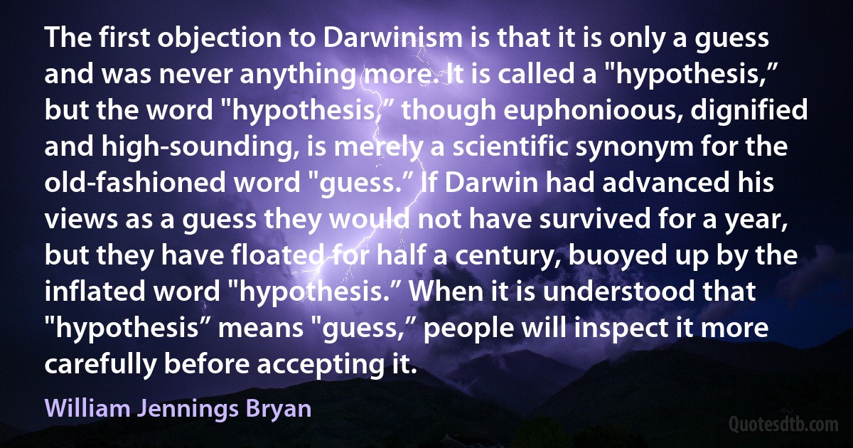 The first objection to Darwinism is that it is only a guess and was never anything more. It is called a "hypothesis,” but the word "hypothesis,” though euphonioous, dignified and high-sounding, is merely a scientific synonym for the old-fashioned word "guess.” If Darwin had advanced his views as a guess they would not have survived for a year, but they have floated for half a century, buoyed up by the inflated word "hypothesis.” When it is understood that "hypothesis” means "guess,” people will inspect it more carefully before accepting it. (William Jennings Bryan)